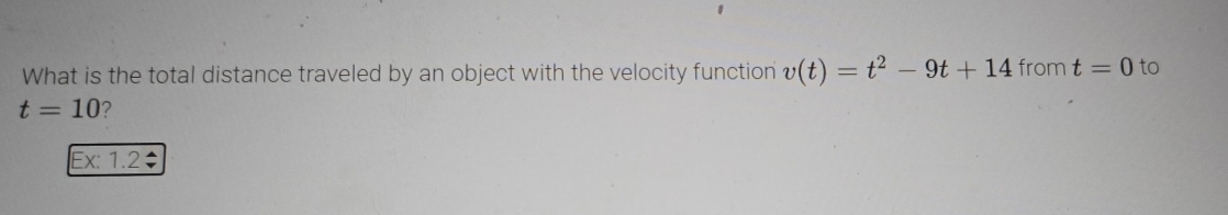 What is the total distance traveled by an object with the velocity function v(t)=t^2-9t+14 from t=0 to
t=10 ? 
Ex: 1.2: I