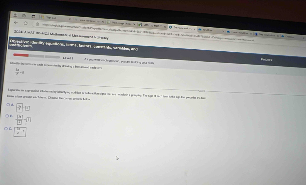 Sign out www.rpobeson c Homepage | Robr MAT-110-MO2.20 
Do Homework OneDrive Home - OneDrive
https://mylab.pearson.com/Student/PlayerHomework.aspx?homeworkId=685128961&questionId=3&flushed=false&cld=8044676&back=DoAssignments.aspx?view=homework
2024FA MAT 110-MO2 Mathematical Measurement & Literacy
Step 1 mathdoce
Objective: identify equations, terms, factors, constants, variables, and
coefficients.
Part 2 of 2
Level 1 As you work each question, you are building your skills.
ldentify the terms in each expression by drawing a box around each term
 3a/2 -5
Separate an expression into terms by identifying addition or subtraction signs that are not within a grouping. The sign of each term is the sign that precedes the term
Draw a box around each term. Choose the correct answer below.
A.  3a/2 -5
B. frac 3a2-
C.  3a/2 -5