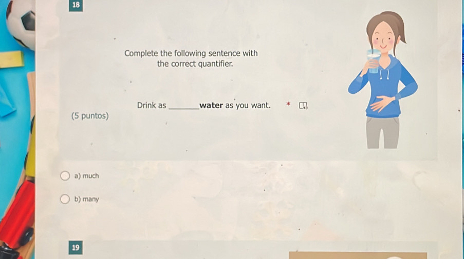 Complete the following sentence with
the correct quantifier.
Drink as_ water as you want. *
(5 puntos)
a) much
b) many
19