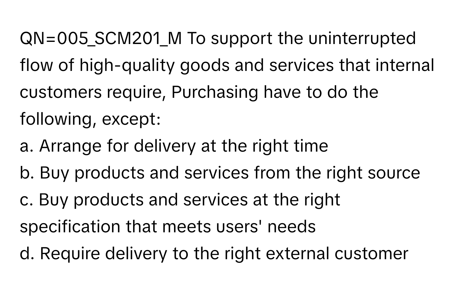 QN=005_SCM201_M To support the uninterrupted flow of high-quality goods and services that internal customers require, Purchasing have to do the following, except:

a. Arrange for delivery at the right time 
b. Buy products and services from the right source 
c. Buy products and services at the right specification that meets users' needs 
d. Require delivery to the right external customer