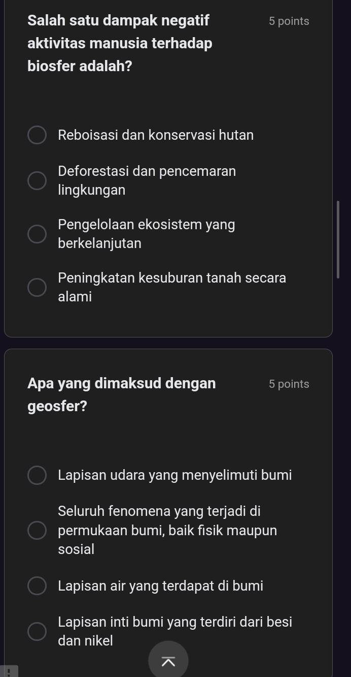 Salah satu dampak negatif 5 points
aktivitas manusia terhadap
biosfer adalah?
Reboisasi dan konservasi hutan
Deforestasi dan pencemaran
lingkungan
Pengelolaan ekosistem yang
berkelanjutan
Peningkatan kesuburan tanah secara
alami
Apa yang dimaksud dengan 5 points
geosfer?
Lapisan udara yang menyelimuti bumi
Seluruh fenomena yang terjadi di
permukaan bumi, baik fisik maupun
sosial
Lapisan air yang terdapat di bumi
Lapisan inti bumi yang terdiri dari besi
dan nikel