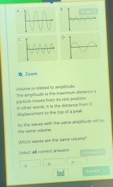 Zoom 
Volume is rolved to amplitude. 
particle moves from its rest position. The amplitude is the maémum distance a 
displacement to the top of a peak. In other words, it is the distance from O 
the same volume . So the waes with the same amplitude will be 
Which waves are the same volume? 
Select all correct answers N batter 
^ R ___ 
_ 
_ 
|m| Su]nAw