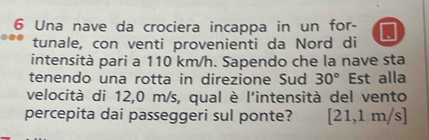 Una nave da crociera incappa in un for- 
tunale, con venti provenienti da Nord di 
intensità pari a 110 km/h. Sapendo che la nave sta 
tenendo una rotta in direzione Sud 30° Est alla 
velocità di 12,0 m/s, qual è l'intensità del vento 
percepita dai passeggeri sul ponte? [21,1m/s]