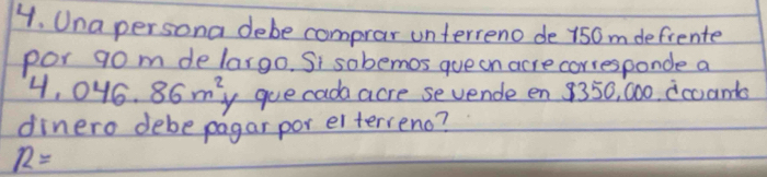 Una persona debe comprar unterreno de 150m defrente 
por 9o m delargo. Si sobemos queon acre corresponde a
4,046,86m^2 y gue cada acre sevende en 8350, 000. dcoanta 
dinero debe pagar por elterveno?
R=