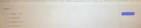 wh has a colection of vintage action figures that is worth $460. If the collection appreciates at a rate of 6% per year, which equation represents the value of the c
Answer
V=480(1-0.06)^1 Buheut Awer
V=480(0.06)^7
V=400(1+0.05)
V=480(L/6)^2