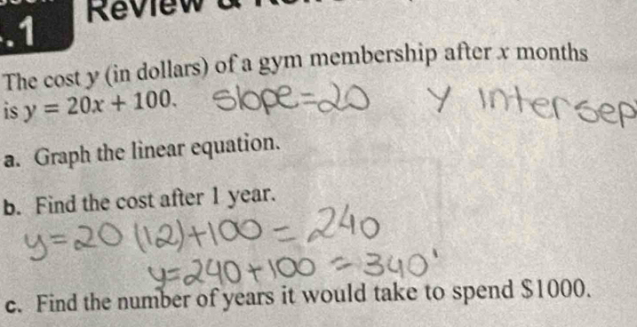 .1 
The cost y (in dollars) of a gym membership after x months
is y=20x+100. 
a. Graph the linear equation. 
b. Find the cost after 1 year. 
c. Find the number of years it would take to spend $1000.