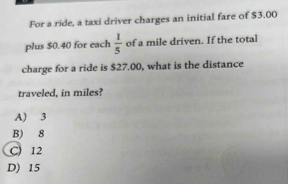 For a ride, a taxi driver charges an initial fare of $3.00
plus $0.40 for each  1/5  of a mile driven. If the total
charge for a ride is $27.00, what is the distance
traveled, in miles?
A) 3
B) 8
C) 12
D) 15