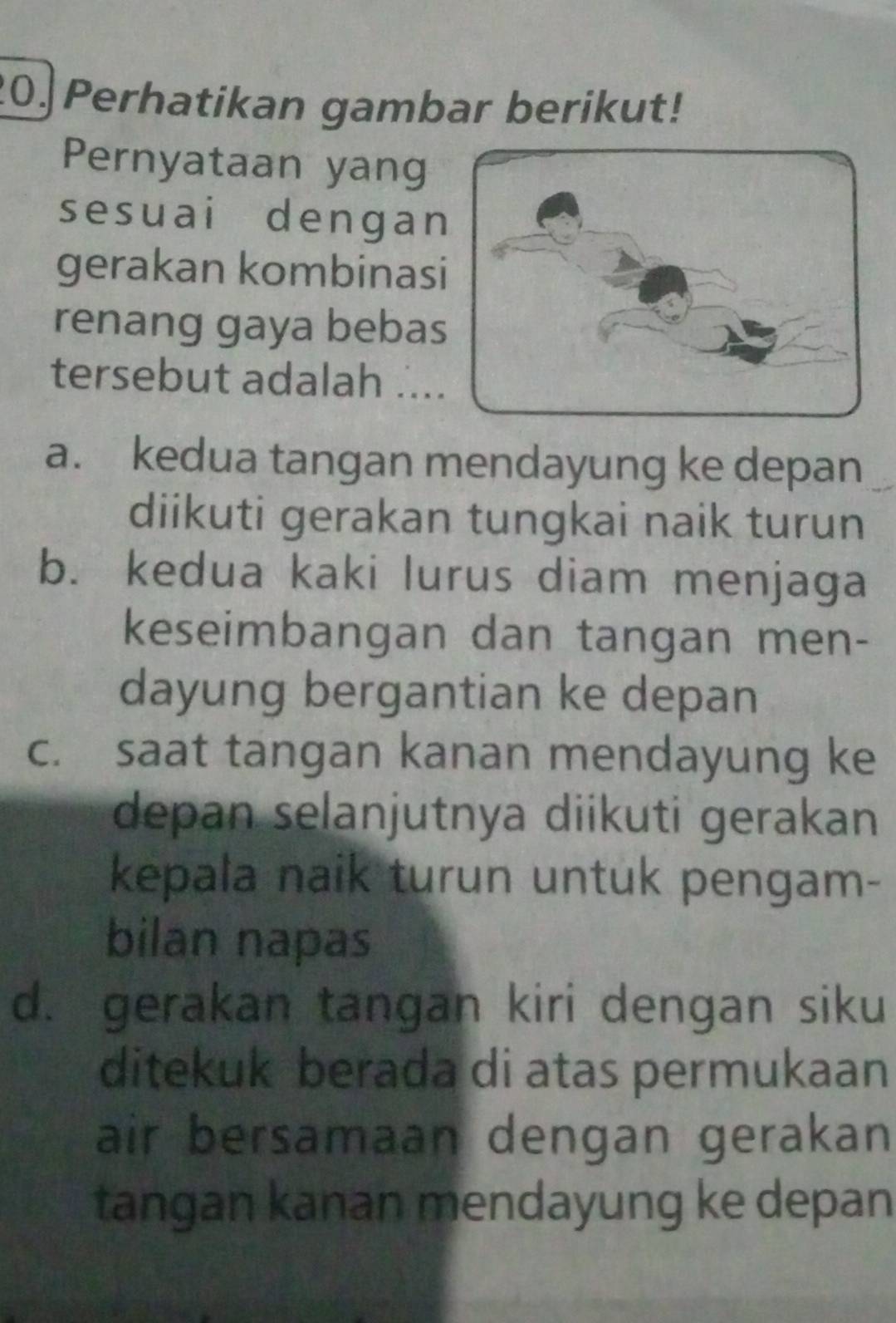 Perhatikan gambar berikut!
Pernyataan yang
sesuai dengan
gerakan kombinasi
renang gaya bebas
tersebut adalah ....
a. kedua tangan mendayung ke depan
diikuti gerakan tungkai naik turun
b. kedua kaki lurus diam menjaga
keseimbangan dan tangan men-
dayung bergantian ke depan
c. saat tangan kanan mendayung ke
depan selanjutnya diikuti gerakan
kepala naik turun untuk pengam-
bilan napas
d. gerakan tangan kiri dengan siku
ditekuk berada di atas permukaan
air bersamaan dengan gerakan
tangan kanan mendayung ke depan