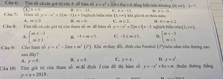 Tìm tất cả các giá trị của b đề hàm số y=x^2+2(b+6)x+4 đồng biến trên khoảng (6;+∈fty ).b+
A. b≥ 0. B. b=-12. C. b≥ -12. D. b≥ -9. 
Câu 7: Hàm số y=-x^2+2(m-1)x+3 nghịch biến trên (1;+∈fty ) khi giá trị m thỏa mãn:
A. m≤ 0. B. m>0. C. m≤ 2. D. 0
Câu 8: Tìm tất cả các giá trị của tham số m đề hàm số y=-x^2+2|m+1|x-3 nghịch biến trên (2;+∈fty ).
A. beginarrayl m≤ -3 m≥ 1endarray.. B. -3 . C. -3≤ m≤ 1. D. beginarrayl m 1endarray.. 
Câu 9: Cho hàm số y=x^2-2mx+m^2(P). Khi m thay đổi, đỉnh của Parabol (P) luôn nằm trên đường nào
sau đây?
A. y=0. B. x=0. C. y=x. D. y=x^2. 
Câu 10: Tìm giá trị của tham số mđề đỉnh / của đồ thị hàm số y=-x^2+6x+m thuộc đường thẳng
y=x+2019.