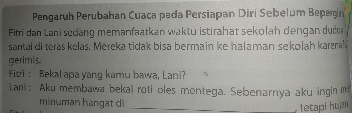 Pengaruh Perubahan Cuaca pada Persiapan Diri Sebelum Bepergian 
Fitri dan Lani sedang memanfaatkan waktu istirahat sekolah dengan duduk 
santai di teras kelas. Mereka tidak bisa bermain ke halaman sekolah karena h 
gerimis. 
Fitri : Bekal apa yang kamu bawa, Lani? 
Lani: Aku membawa bekal roti oles mentega. Sebenarnya aku ingin me 
minuman hangat di_ 
, tetapi hujan.