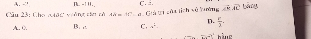 A. -2. B. -10. C. 5.
Câu 23: Cho △ ABC vuông cân có AB=AC=a. Giá trị của tích vô hướng vector AB.vector AC bằng
D.  a/2 .
A. 0. B. a. C. a^2.
(vector · vector UC)^2 bằng