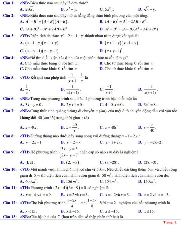 ∠ NB> +Biểu thức nào sau đây là đơn thức?
A. 2sqrt(x). B. x^2+y. C. 5x^2y. D. sqrt(x)-y.
Câu 2: ∠ NB> F Biểu thức nào sau đây mô tả hằng đẳng thức bình phương của một tổng.
A. A^2-B^2=(A-B)(A+B). B. (A-B)^2=A^2-2AB+B^2.
C. (A+B)^2=A^2+2AB+B^2. D. A^3-B^3=(A-B)(A^2+AB+B^2).
Câu 3: Phân tích đa thức x^2-2x+1-y^2 thành nhân tử ta được kết quả là:
A. (x-1-y)(x-1+y). B. (x+1-y)(x+1+y).
C. (x+y+1)(x-y-1). D. (x+y-1)^2.
Câu 4: Dhat e tìm điều kiện xác định của một phân thức ta cần làm gì?
A. Cho mẫu thức bằng 0 rồi tìm x . B. Cho tử thức bằng 0 rồi tìm x .
C. Cho mẫu thức khác 0 rồi tìm x . D. Cho tử thức khác 0 rồi tìm x .
Câu 5: Kết quả của phép tính  1/x+1 - 1/x 1a
A.  1/x .  1/x(x+1) . C.  (-1)/x+1 . D.  (-1)/x(x+1) .
B.
Câu 6: ∠ NB> -Trong các phương trình sau, đâu là phương trình bậc nhất một ẩn
A. 3x-y=0. B. 2y+1=0. C. 4+0.x=0. D. 3x^2=8.
Câu 7: ∠ NB> ( Công thức tính quãng đường di chuyển s (km) của một ô tô chuyển động đều với vận tốc
không đổi 40(km /h)trong thời gian t(h)
A. s=40t. B. s= 40/t . C. s=40t^2. D. s= t/40 .
Câu 8: +Đường thắng nào dưới đây song song với đường thắng: y=1-2x ?
A. y=2x-1. B. y=2-x. C. y=1+2x. D. y=-2x+2.
Câu 9: ∠ TH>H ệ phương trình beginarrayl 3x+y=3 2x-y=7endarray. nhận cặp số nào sau đây là nghiệm?
A. (1;2). B. (2;-3). C. (3;-28). D. (28;-3).
Câu 10: ∠ VD>Mhat O mảnh vườn hình chữ nhật có chu vi 50 m. Nếu chiều dài tăng thêm 5 m và chiều rộng
giảm đi 5 m thì diện tích của mảnh vườn giảm đi 50m^2 , Tính diện tích của mảnh vườn đó.
A. 400m^2. B. 156m^2. C. 154m^2. D. 150m^2.
Câu 11: ∠ TH> Phương trình (2x+4)(3x-9)=0 có nghiệm là
A. x=-4 và x=9. B. x=2vax=3. C. x=-2 và x=3. D. x=2 và x=-3.
Câu 12: ∠ VD> Cho bất phương trình  (1-2x)/4 -m≤  (1-5x)/8 . Với m=2 , nghiệm của bất phương trình là
A. x<15. B. x≥ -15. C. x≤ -15. D. x≤ 15.
Câu 13: ∠ NB> Căn bậc hai của 7 (làm tròn đến số thập phân thứ hai) là
Trang: 1.