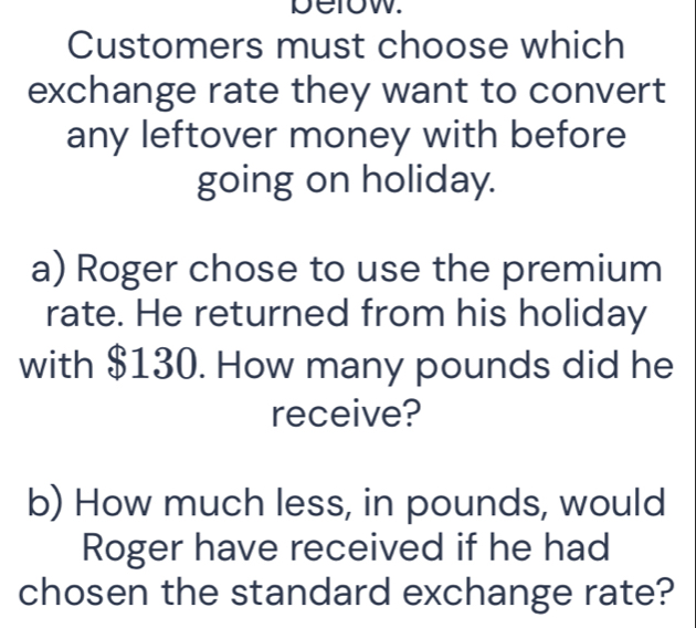 below. 
Customers must choose which 
exchange rate they want to convert 
any leftover money with before 
going on holiday. 
a) Roger chose to use the premium 
rate. He returned from his holiday 
with $130. How many pounds did he 
receive? 
b) How much less, in pounds, would 
Roger have received if he had 
chosen the standard exchange rate?