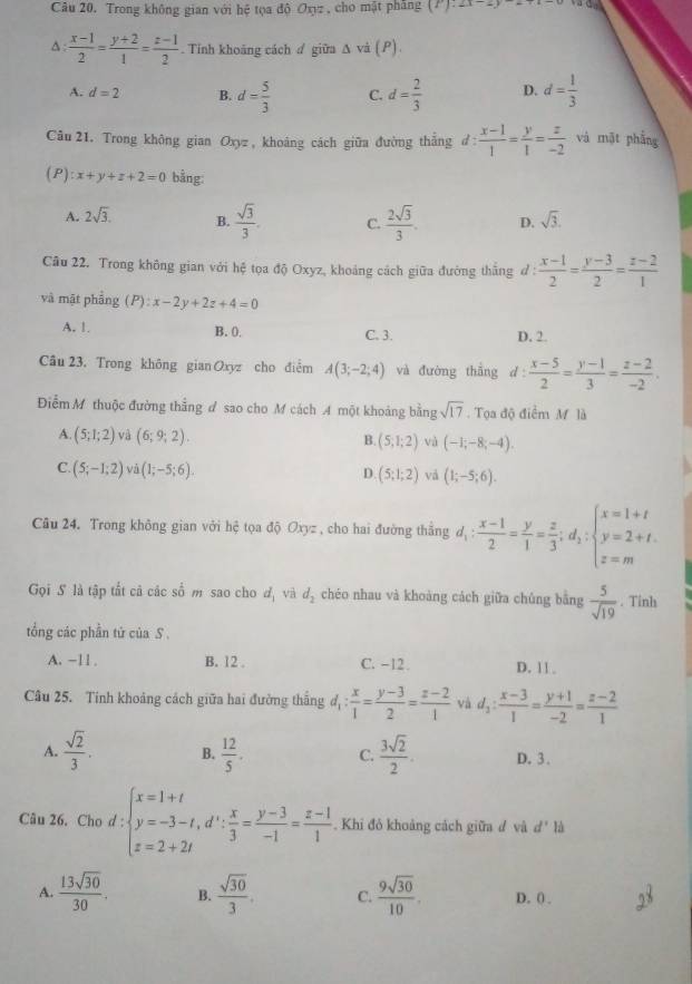 Trong không gian với hệ tọa độ Oxyz , cho mật phăng (F):∠ x=_ 
A :  (x-1)/2 = (y+2)/1 = (z-1)/2 . Tỉnh khoảng cách # giữa Δ và (P).
A. d=2 B. d= 5/3  C. d= 2/3  D. d= 1/3 
Câu 21. Trong không gian Oxyz, khoáng cách giữa đường thắng d: (x-1)/1 = y/1 = z/-2  và mặt phẳng
( ):x+y+z+2=0 bằng:
A. 2sqrt(3). B.  sqrt(3)/3 . C.  2sqrt(3)/3 . D. sqrt(3).
Cầu 22. Trong không gian với hệ tọa độ Oxyz, khoảng cách giữa đường thắng ở :  (x-1)/2 = (y-3)/2 = (z-2)/1 
và mặt phẳng (P):x-2y+2z+4=0
A. 1. B. 0. C. 3. D. 2.
Câu 23. Trong không gian Oxyz cho điểm A(3;-2;4) và đường thắng d  (x-5)/2 = (y-1)/3 = (z-2)/-2 .
ĐiễmM thuộc đường thẳng đ sao cho M cách A một khoảng bằng sqrt(17) Tọa độ điểm M là
A. (5;1;2) và (6;9;2). B. (5;1;2) và (-1;-8;-4).
C. (5;-1;2) và (1;-5;6).
D. (5;1;2) vả (1;-5;6).
Câu 24. Trong không gian với hệ tọa độ Oxyz , cho hai đường thẳng d, : (x-1)/2 = y/1 = z/3 ;d_1:beginarrayl x=1+t y=2+t. z=mendarray.
Gọi S là tập tắt cả các số m sao cho d, và d_2 chéo nhau và khoàng cách giữa chúng bằng  5/sqrt(19) . Tinh
tổng các phần tứ của S .
A. −11 . B. 12 . C. −12 . D. 11 .
Câu 25. Tính khoảng cách giữa hai đường thắng d_1: x/1 = (y-3)/2 = (z-2)/1  và d_2: (x-3)/1 = (y+1)/-2 = (z-2)/1 
A.  sqrt(2)/3 . B.  12/5 . C.  3sqrt(2)/2 . D. 3.
Câu 26. Cho d : beginarrayl x=1+t y=-3-t,d': x/3 = (y-3)/-1 = (z-1)/1 .endarray. Khỉ đỏ khoảng cách giữa đ và d' là
A.  13sqrt(30)/30 . B.  sqrt(30)/3 . C.  9sqrt(30)/10 . D. ( .