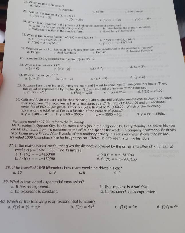 Which relates to "inverse"?
a. redo b. opposite
c. delete d. interchange
29. What is the inverse of a. f(x)=x+25 f(x)=x/25? f(x)=x-25 d. f(x)=-25x
b. f(x)=25x c.
30. Which is not involved in the process of finding the inverse of a function?
a. Write the function in the form y=f(x). b. Interchange the x and y variables.
c. Write the function in the simplest form. d. Solve for y in terms of x
31. What is the inverse function of f(d)=d-12/2d+1 f'(d)=-d+12/-2d-1
a. f'(d)=d+12/-2d-1
b.
c. f'(d)=d-12/2d-1 f'(d)=-d-12/2d-1
d.
32. What do you call to the resulting y-values after we have substituted in the possible x - values?
a. Range b. Real Numbers c. Domain d. Inverse Function
For numbers 33-34, consider the function f(x)=3/x-2
33. What is the domain of f' 7
“  x!= 0 b.  x!= -2 C (x!= 2) d.  x!= 3
34. What is the range of f^(-1)?
a.  y!= 3 b.  y!= -2 c.  y!= -3 d.  y!= 2
35. Suppose I am travelling at 30 miles per hour, and I want to know how I have gone in x hours. Then,
this could be represented by the function f(x)=30x
a. f^(-1)(x)=x/10 b. f^(-1)(x)=x/20. Find the inverse of the function.
c. f^(-1)(x)=x/30 d. f^(-1)(x)=x/100
36. Cath and Arvin are planning for their wedding. Cath suggested that she wants Casa de Aurora to cater
their reception. The reception hall rental fee starts at a 17 flat rate of P3,500.00 and an additional
rental fee of P60.00 per guest. If their budget is limited at P20,000.00. Which of the following
represents the total rental fee as a function of the number of guests?
a. y=3500+60x b. y=60+3500x C. y=3500-60x d. y=60-3500x
For items number 37-38, refer to the following:
Mark resides in Quezon City, but he starts a new job in the neighbor city. Every Monday, he drives his new
car 80 kilometers from his residence to the office and spends the week in a company apartment. He drives
back home every Friday. After 5 weeks of this routinary activity, his car's odometer shows that he has
travelled 1000 kilometers since he bought the car. (Note: He only use his car for his job.)
37. If the mathematical model that gives the distance y covered by the car as a function of x number of
weeks is y=160x+200. Find its inverse.
a. f-1(x)==x+150/80 C. f-1(x)==x-510/90
b. f-1(x)==x-180/90 d. f-1(x)==x-200/160
38. If he travelled 1640 kilometers how many weeks he drives his car?
a. 10 b. 9 c. 6 d. 4
39. What is true about exponential expression?
a. It has an exponent. b. Its exponent is a variable.
c. Its exponent is constant. d. Its exponent is an expression.
40. Which of the following is an exponential function?
a. f(x)=(4+x)^2 b. f(x)=4x^2 C. f(x)=4x d. f(x)=4^x