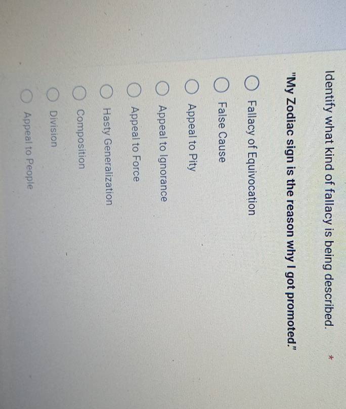 Identify what kind of fallacy is being described.
"My Zodiac sign is the reason why I got promoted."
Fallacy of Equivocation
False Cause
Appeal to Pity
Appeal to Ignorance
Appeal to Force
Hasty Generalization
Composition
Division
Appeal to People