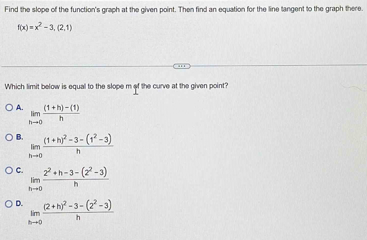 Find the slope of the function's graph at the given point. Then find an equation for the line tangent to the graph there.
f(x)=x^2-3,(2,1)
Which limit below is equal to the slope m of the curve at the given point?
A. limlimits _hto 0 ((1+h)-(1))/h 
B. limlimits _hto 0frac (1+h)^2-3-(1^2-3)h
C. limlimits _hto 0 (2^2+h-3-(2^2-3))/h 
D. limlimits _hto 0frac (2+h)^2-3-(2^2-3)h