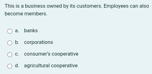 This is a business owned by its customers. Employees can also
become members.
a. banks
b. corporations
c. consumer’s cooperative
d. agricultural cooperative