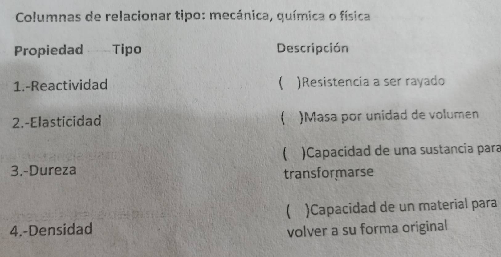 Columnas de relacionar tipo: mecánica, química o física
Propiedad Tipo Descripción
1.-Reactividad  )Resistencia a ser rayado

2.-Elasticidad . )Masa por unidad de volumen
 )Capacidad de una sustancia para
3.-Dureza transformarse
 )Capacidad de un material para
4.-Densidad volver a su forma original