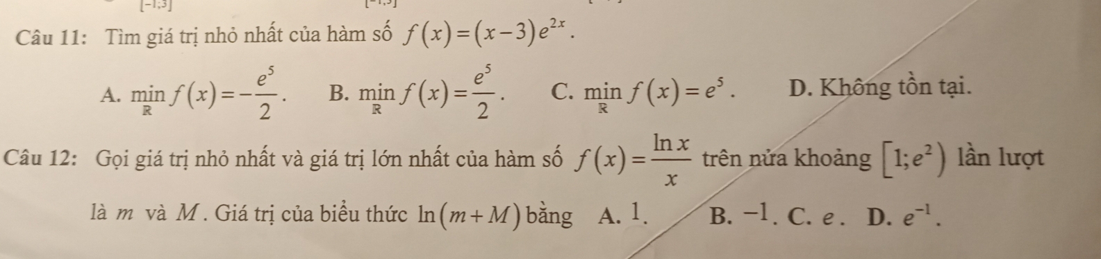 Tìm giá trị nhỏ nhất của hàm số f(x)=(x-3)e^(2x).
A. minf(x)=- e^5/2 . B. minf(x)= e^5/2 . C. minf(x)=e^5. D. Không tồn tại.
Câu 12: Gọi giá trị nhỏ nhất và giá trị lớn nhất của hàm số f(x)= ln x/x  trên nửa khoảng [1;e^2) lần lượt
là m và M. Giá trị của biểu thức ln (m+M) bàng A. 1. B. −1. C. e. D. e^(-1).