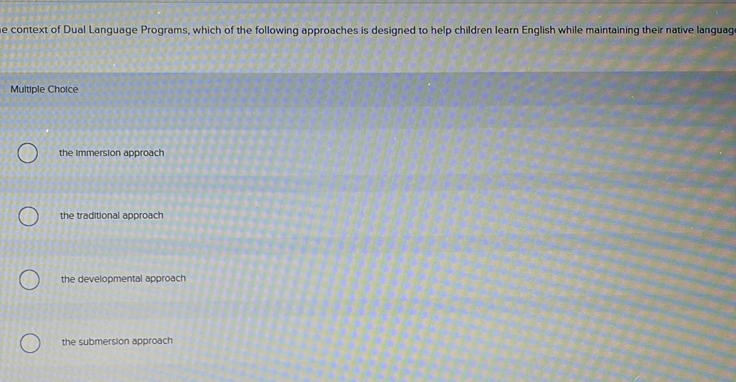 context of Dual Language Programs, which of the following approaches is designed to help children learn English while maintaining their native languag
Multiple Choice
the Immersion approach
the traditional approach
the developmental approach
the submersion approach