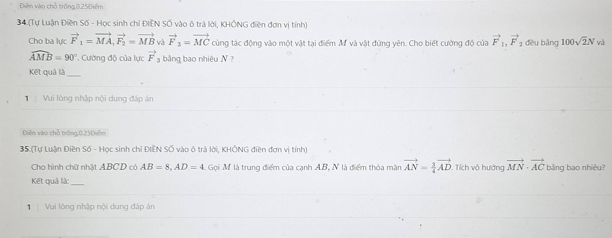 Điền vào chỗ trống, 0.25Điểm
34.(Tự Luận Điền Số - Học sinh chỉ ĐIÊN SỐ vào ô trả lời, KHÔNG điền đơn vị tính) 
Cho ba lực vector F_1=vector MA, vector F_2=vector MB và vector F_3=vector MC cùng tác động vào một vật tại điểm M và vật đứng yên. Cho biết cường độ của vector F_1, vector F_2 đều bàng 100sqrt(2)N và
widehat AMB=90°. Cường độ của lực vector F bằng bao nhiêu N ? 
Kết quả là_ 
Vui lòng nhập nội dung đáp án 
Điền vào chỗ trống, 0.25Điểm
35.(Tự Luận Điền Số - Học sinh chỉ ĐIÊN SỐ vào ô trả lời, KHÔNG điền đơn vị tính) 
Cho hình chữ nhật ABCD có AB=8, AD=4 1 Gọi M là trung điểm của cạnh AB, N là điểm thỏa mãn vector AN= 3/4 vector AD. . Tích vô hướng vector MN· vector AC bằng bao nhiêu? 
Kết quả là:_ 
1 Vui lòng nhập nội dung đáp án