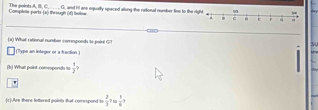 The points A, B, C, . . . , G, and H are equally spaced along the rational number line to the ri 
Complete parts (a) through (d) below. clary 
(a) What rational number corresponds to point G? 
su 
(Type an integer or a fraction.) lev 
(b) What point corresponds to  1/2  ? 
day 
cu t 
(c) Are there lettered points that correspond to  2/3  ? to  1/6  ?