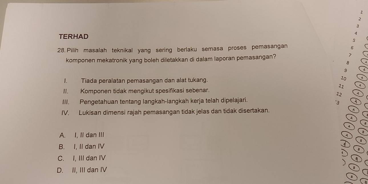 1
2
3
TERHAD
4
5
28. Pilih masalah teknikal yang sering berlaku semasa proses pemasangan
6
komponen mekatronik yang boleh diletakkan di dalam laporan pemasangan?
7
8 A
9 4
I. Tiada peralatan pemasangan dan alat tukang.
10 4
11
II. Komponen tidak mengikut spesifikasi sebenar.
12 A
III. Pengetahuan tentang langkah-langkah kerja telah dipelajari.
' 3 A
IV. Lukisan dimensi rajah pemasangan tidak jelas dan tidak disertakan. A
A
8
A
A. I, II dan III
B
A
B
B. I, II dan IV 4
B
C. I, III dan IV
8
D. II, III dan IV