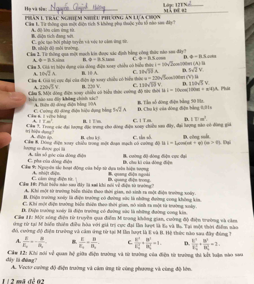 Họ và tên: _ Lớp: 12TN
mã để 02
_
Phản I. trác nghiệm nhiều phương án lựa chọn
Câu 1. Từ thông qua một diện tích S không phụ thuộc yểu tố nào sau đây?
A. độ lớn cảm ứng từ.
B. diện tích đang xét.
C. góc tạo bởi pháp tuyến và véc tơ cảm ứng từ,
D. nhiệt độ môi trường.
Câu 2. Từ thông qua một mạch kín được xác định bằng công thức nào sau đây?
A. Phi =B.S. sin alpha B. Phi =B.S.tanα C. Phi =B.S.cosa D. Phi =B.S.cota
Câu 3. Giá trị hiệu dụng của dòng điện xoay chiều có biểu thức i=10sqrt(2)cc cos100πt (A ) là
A. 10sqrt(2)A. B. 10 A.
C. 10sqrt(10)A. D. 5sqrt(2)V.
Câu 4. Giá trị cực đại của điện áp xoay chiều có biểu thức u=220sqrt(5)cos 100π t (V) là
A. 220sqrt(5)V. B. 220 V. C. 110sqrt(10)V. D. 110sqrt(5)V.
Câu 5. Một dòng điện xoay chiều có biểu thức cường độ tức thời là i=10cos (100π t+π /4)A 1. Phát
biểu nào sau đây không chính xác?
A. Biên độ dòng điện bằng 10A B. Tần số dòng điện bằng 50 Hz.
C. Cường độ dòng điện hiệu dụng bằng 5sqrt(2)A D. Chu kỳ của dòng điện bằng 0,01s
Câu 6. 1 vêbe bằng D. 1T/m^2.
A. IT.m^2. B. 1 T/m. C. 1 T.m.
Câu 7. Trong các đại lượng đặc trưng cho dòng điện xoay chiều sau đây, đại lượng nào có dùng giá
trị hiệu dụng?
A. điện áp. B. chu kỳ. C. tần số. D. công suất.
Câu 8. Dòng điện xoay chiều trong một đoạn mạch có cường độ là i=I_0cos (omega t+varphi )(omega >0). Đại
lượng ω được gọi là
A. tần số góc của dòng điện B. cường độ dòng điện cực đại
C. pha của dòng điện D. chu kì của dòng điện
Câu 9: Nguyên tắc hoạt động của bếp từ dựa trên hiện tượng
A. nhiệt điện. B. quang điện ngoài
C. cảm ứng điện từ. D. quang điện trong.
Câu 10: Phát biểu nào sau đây là sai khi nói về điện từ trường?
A. Khi một từ trường biến thiên theo thời gian, nó sinh ra một điện trường xoảy.
B. Điện trường xoáy là điện trường có đường sức là những đường cong không kín.
C. Khi một điện trường biến thiên theo thời gian, nó sinh ra một từ trường xoảy,
D. Điện trường xoáy là điện trường có đường sức là những đường cong kín.
Câu 11: Một sóng điện từ truyền qua điểm M trong không gian, cường độ điện trường và cảm
ứng từ tại M biến thiên điều hòa với giá trị cực đại lần lượt là Eo và Bọ. Tại một thời điểm nào
đó, cường độ điện trường và cảm ứng từ tại M lần lượt là E và B. Hệ thức nào sau đây đúng ?
A. frac EE_0=-frac BB_0. B. frac EE_0=frac BB_0. C. frac E^2(E_0)^2+frac B^2(B_0)^2=1. D. frac E^2(E_0)^2+frac B^2(B_0)^2=2.
Câu 12: Khi nói về quan hệ giữa điện trường và từ trường của điện từ trường thì kết luận nào sau
dây là đúng?
A. Vectơ cường độ điện trường và cảm ứng từ cùng phương và cùng độ lớn.
1 | 2 mã đề 02