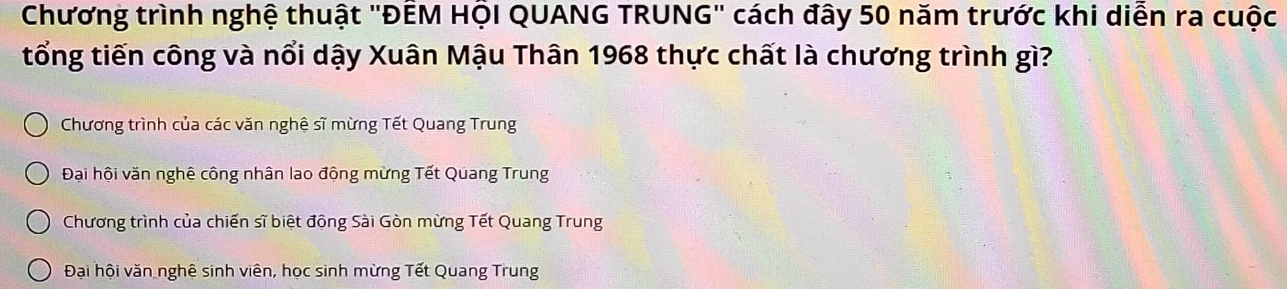 Chương trình nghệ thuật 'ĐÊM HỌI QUANG TRUNG" cách đây 50 năm trước khi diễn ra cuộc
tổng tiến công và nổi dậy Xuân Mậu Thân 1968 thực chất là chương trình gì?
Chương trình của các văn nghệ sĩ mừng Tết Quang Trung
Đại hội văn nghệ công nhân lao động mừng Tết Quang Trung
Chương trình của chiến sĩ biệt động Sài Gòn mừng Tết Quang Trung
Đại hội văn nghệ sinh viên, học sinh mừng Tết Quang Trung