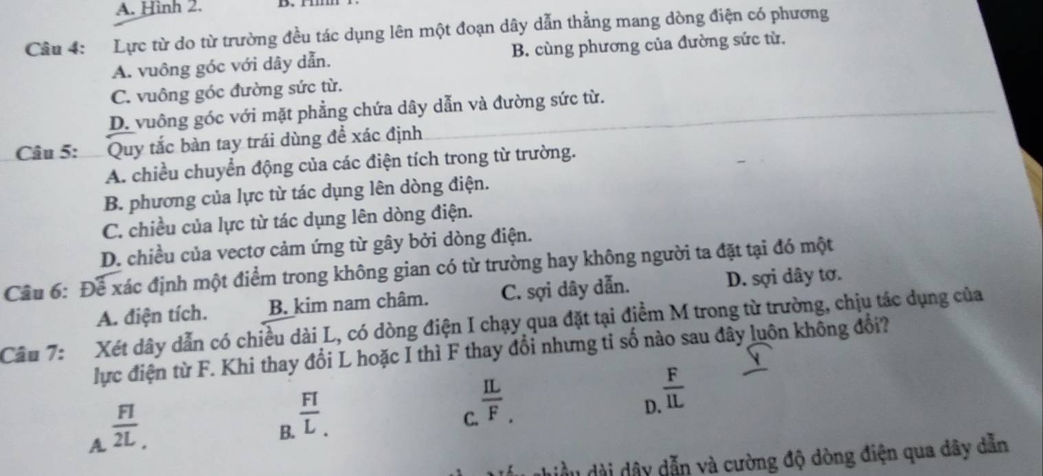 A. Hình 2.
Câu 4: Lực từ do từ trường đều tác dụng lên một đoạn dây dẫn thẳng mang dòng điện có phương
A. vuông góc với dây dẫn. B. cùng phương của đường sức từ.
C. vuông góc đường sức từ.
D. vuông góc với mặt phẳng chứa dây dẫn và đường sức từ.
Câu 5: : Quy tắc bàn tay trái dùng để xác định
A. chiều chuyển động của các điện tích trong từ trường.
B. phương của lực từ tác dụng lên dòng điện.
C. chiều của lực từ tác dụng lên dòng điện.
D. chiều của vectơ cảm ứng từ gây bởi dòng điện.
Câu 6: Để xác định một điểm trong không gian có từ trường hay không người ta đặt tại đó một
A. điện tích. B. kim nam châm. C. sợi dây dẫn. D. sợi dây tơ.
Câu 7: Xét dây dẫn có chiều dài L, có dòng điện I chạy qua đặt tại điểm M trong từ trường, chịu tác dụng của
lực điện từ F. Khi thay đổi L hoặc I thì F thay đổi nhưng tỉ số nào sau đây luôn không đổi?
D.  F/IL 
A  FI/2L .
B.  FI/L . 
C.  IL/F. 
dhiều dài dây dẫn và cường độ dòng điện qua dây dẫn