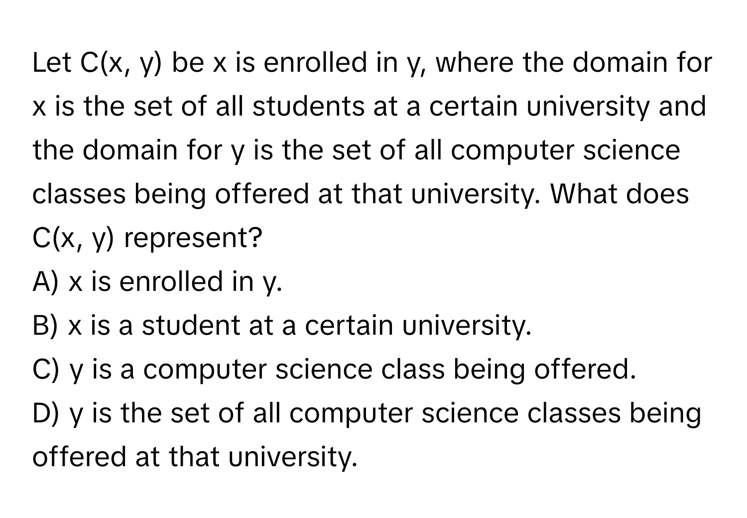 Let C(x, y) be x is enrolled in y, where the domain for x is the set of all students at a certain university and the domain for y is the set of all computer science classes being offered at that university. What does C(x, y) represent?
A) x is enrolled in y.
B) x is a student at a certain university.
C) y is a computer science class being offered.
D) y is the set of all computer science classes being offered at that university.