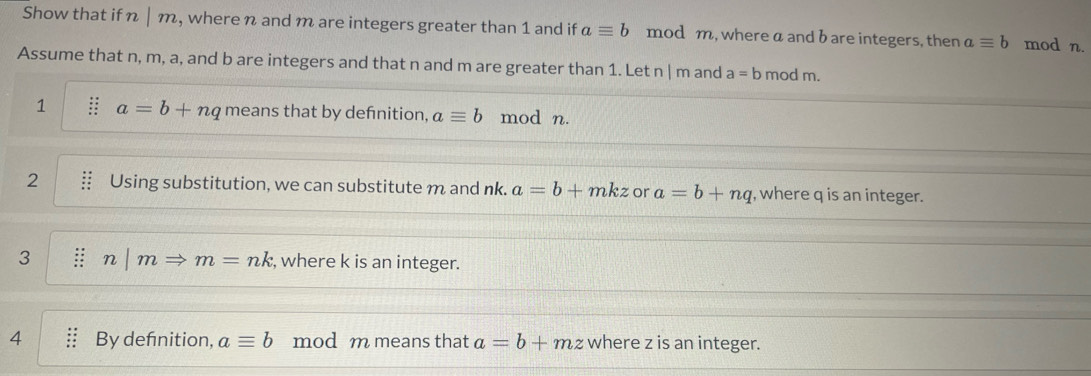 Show that if n | m, where n and m are integers greater than 1 and if aequiv b mod m, where a and b are integers, then aequiv b mod n. 
Assume that n, m, a, and b are integers and that n and m are greater than 1. Let n | m and a=b mod m. 
1 a=b+nq means that by defnition, aequiv b mod n. 
2 Using substitution, we can substitute m and nk. a=b+mkz or a=b+nq , where q is an integer. 
3 : n m Rightarrow m=nk , where k is an integer. 
4 By defnition, aequiv b mod m means that a=b+mz where z is an integer.