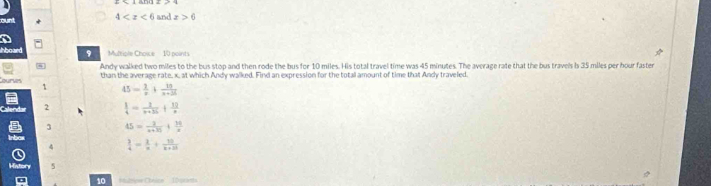 ount 4 and x>6
hboard 9 Multiple Choice 10 points
Andy walked two miles to the bus stop and then rode the bus for 10 miles. His total travel time was 45 minutes. The average rate that the bus travels is 35 miles per hour faster
than the average rate, x, at which Andy walked. Find an expression for the total amount of time that Andy traveled.
ourses 1
45= 2/x + 10/x+36 
2
 1/4 = 2/x+35 + 10/x 
3
45= 2/x+35 + 10/x 
4  3/4 = 2/x + 10/x+3b 
History 5
10 Maltior Cónico'' 1Dacants