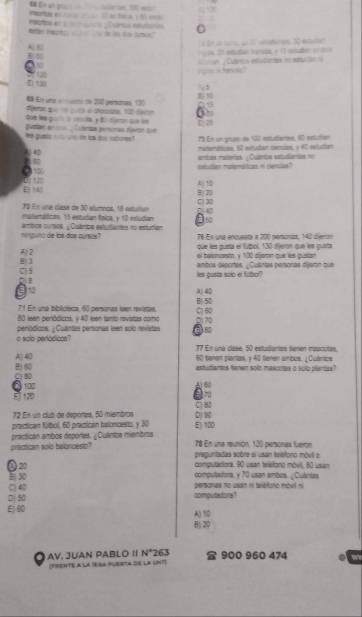 En un prupó de 1h7 estudlación, 100 extó
Pan dve en mcarma S0 an fisica, y 62 esuv ;; 520
nsarlos en enón cunos ¿ Cuámcs estudamas
están inscrtos yoo eaño de los dos curos?
A) 50 'é En un purso de 17 eediantes, 30 etudian
B)5  as  5 estudan francés, y 15 estudion anóca
a   us  Quântos estudiantes no estuión n
Of 120 inpine nf franotis?
E) 130
S
B
69 En una ennuenta de 200 peronas, 120
dijeren que les gusts el chocolata, 100 dijeron 6
que las guió la voinita, y 80 djeron que les É 25
guetan ambos. ¿Cuántas personas dijeron que
les guata so0 uno de los dos sabores? 75 En un grupo de 100 estudiantes, 60 estudían
A) 40 materáticas, 50 estudían ciencias, y 40 estudian
() 60 ambas materias. ¿Cuántos estudiantas no
40 100 estudian matemáticas ni ciencias?
D 120 A) 10
E) 140 B)20
C) 30
70 En una clase de 30 alumnos; 18 estudían
matemáticas, 15 estudian física, y 10 estudian
ambos cursos. ¿Cuántos estudiantes no estudian
ninguno de los dos cursos? 76 En una encuesta a 200 personas, 140 dijeron
que les gusta el fútbol, 130 dijeron que les guista
A)2 el baloncesto, y 100 dijeron que les gustan
8)3 ambos deportes. ¿Cuántas personas dijeron que
C) 5 les gusta solo el fútbol?
D8
310 A) 40
B) 50
71 En una biblioteca, 60 personas leen revistas, C) 60
80 leen periódicos, y 40 leen tanto revistas como D) 70
peniódicos. ¿Cuántas personas leen solo revistas a 80
o solo periódicos?
77 En una clase, 50 estudiantes tienen mascotas,
A) 40 60 tienen plantas, y 40 tienen ambos. ¿Cuántos
B) 60 estudiantes tienen solo mascolas o solo plantas?
C) 80
5 100 A) 60
E120 670
C) 8D
72 En un club de deportes, 50 miembros D) 90
practican fútbol, 60 practican baloncesto, y 30 E) 100
practican ambos deportes. ¿Cuántos miembros
practican solo baloncesto? 78 En una reunión, 120 personas fueron
preguntadas sobre si usan teléfono móvill o
A20 computadora. 90 usan teléfono móvill, 80 usan
B) 30 computadora, y 70 usan ambos. ¿Cuántas
C) 40 personas no usan ni teléfono móvil ni
D) 50 computadora?
E) 60 A) 10
B)20
AV. JUAN PABLO II N° 263 900 960 474
w
(FRENTE A LA IERA PUERTA DE LA UNT)