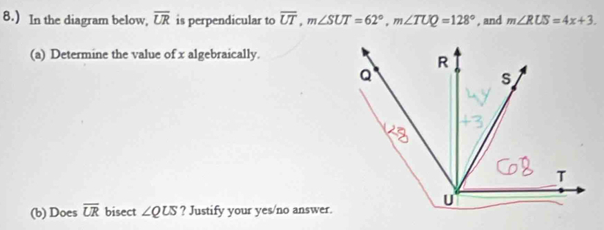 8.) In the diagram below, overline UR is perpendicular to overline UT, m∠ SUT=62°, m∠ TUQ=128° , and m∠ RUS=4x+3. 
(a) Determine the value of x algebraically. 
(b) Does overline UR bisect ∠ QUS ? Justify your yes/no answer.