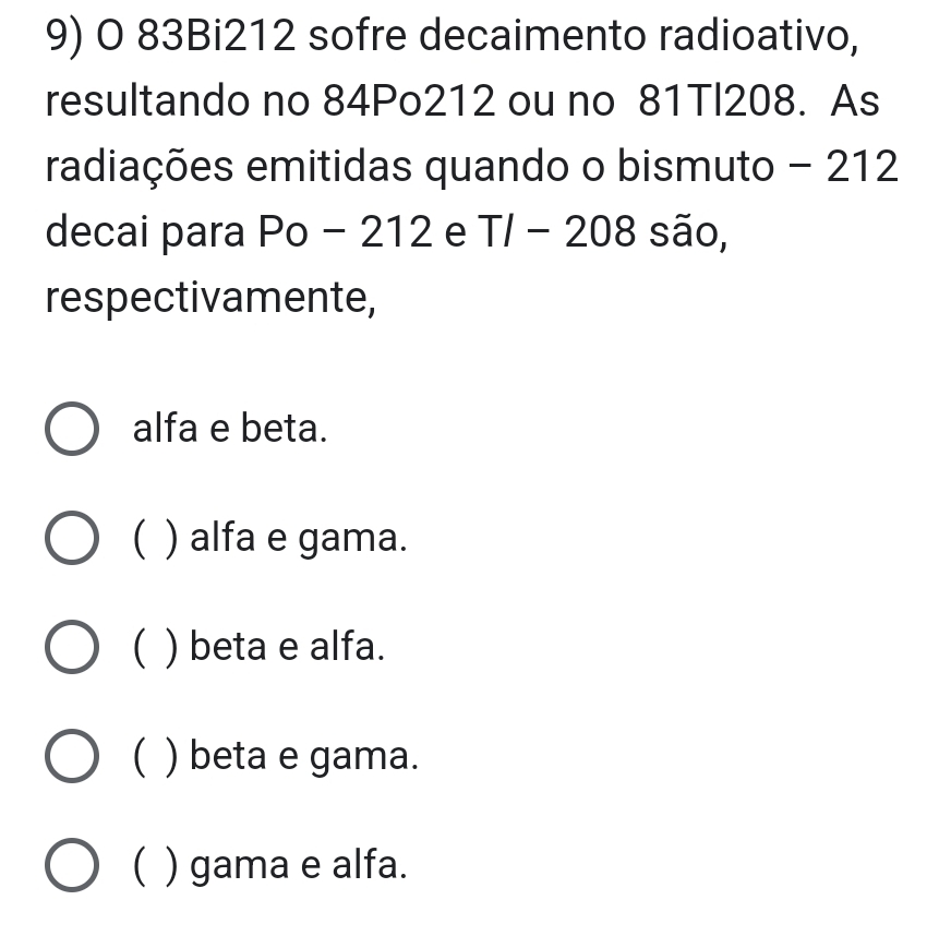 83Bi212 sofre decaimento radioativo,
resultando no 84Po212 ou no 81Tl208. As
radiações emitidas quando o bismuto - 212
decai para Po - 212 e T/ - 208 são,
respectivamente,
alfa e beta.
( ) alfa e gama.
( ) beta e alfa.
) beta e gama.
( ) gama e alfa.