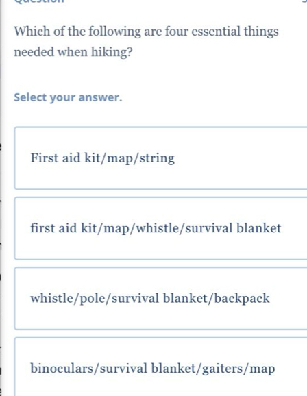 Which of the following are four essential things
needed when hiking?
Select your answer.
First aid kit/map/string
first aid kit/map/whistle/survival blanket
whistle/pole/survival blanket/backpack
binoculars/survival blanket/gaiters/map