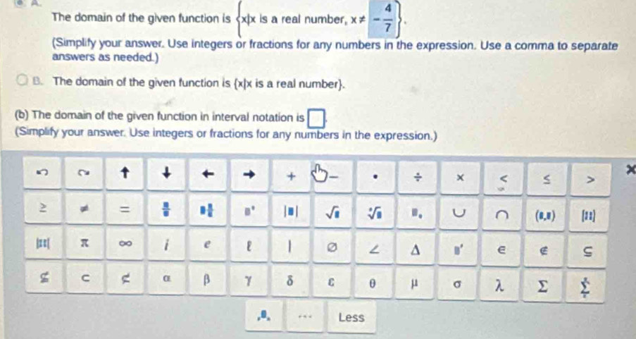 The domain of the given function is  x|x is a real number, x!= - 4/7 . 
(Simplify your answer. Use integers or fractions for any numbers in the expression. Use a comma to separate 
answers as needed.) 
B. The domain of the given function is x|x is a real number. 
(b) The domain of the given function in interval notation is 
(Simplify your answer. Use integers or fractions for any numbers in the expression.) 
~ ↑ ↓ ← + . ÷ × < > 
2 ≠ =  □ /□   □  □ /□   B° | ■ | sqrt(□ ) sqrt[□](□ ) .. U ^ (0,8) [18] 
|≡| π ∞ i e | ∠ ^ B' e E 
g C α β γ δ C θ μ σ λ sumlimits _t^s
,0、 Less