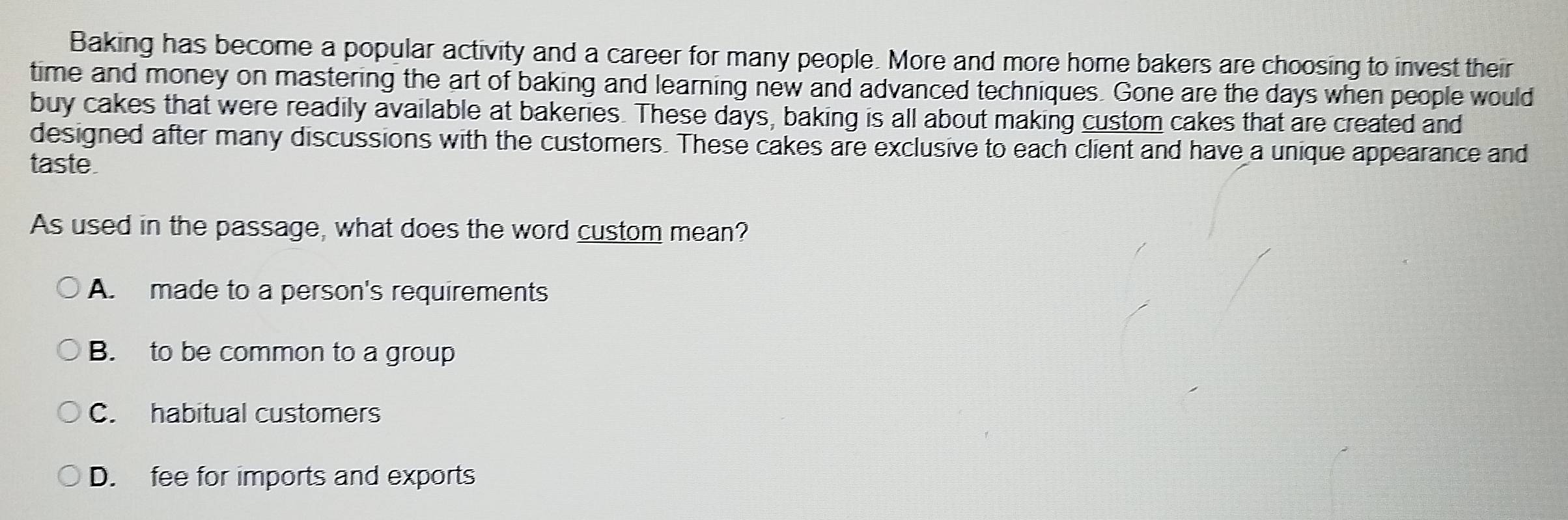 Baking has become a popular activity and a career for many people. More and more home bakers are choosing to invest their
time and money on mastering the art of baking and learning new and advanced techniques. Gone are the days when people would
buy cakes that were readily available at bakeries. These days, baking is all about making custom cakes that are created and
designed after many discussions with the customers. These cakes are exclusive to each client and have a unique appearance and
taste.
As used in the passage, what does the word custom mean?
A. made to a person's requirements
B. to be common to a group
C. habitual customers
D. fee for imports and exports