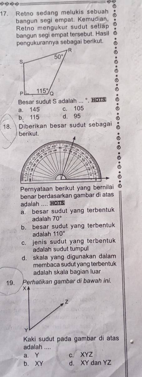 2
17. Retno sedang melukis sebuah
bangun segi empat. Kemudian,
Retno mengukur sudut setiap
bangun segi empat tersebut. Hasil
pengukurannya sebagai berikut.
Besar sudut S adalah ... °. HOTS
a. 145 c. 105
b. 115 d. 95
18.  Diberikan besar sudut sebagai
Pernyataan berikut yang bernilai
benar berdasarkan gambar di atas
adalah ...: HOTS
a. besar sudut yang terbentuk
adalah 70°
b. besar sudut yang terbentuk
adalah 110°
c. jenis sudut yang terbentuk
adalah sudut tumpul
d. skala yang digunakan dalam
membaca sudut yang terbentuk
adalah skala bagian luar
19. Perhatikan gambar di bawah ini.
Kaki sudut pada gambar di atas
adalah ....
a. Y c. XYZ
b. XY d. XY dan YZ