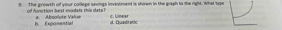 The growth of your college savings investment is shown in the graph to the right. What type
of function best models this data?
a. Absolute Value c. Linear
b. Exponential d. Quadratic