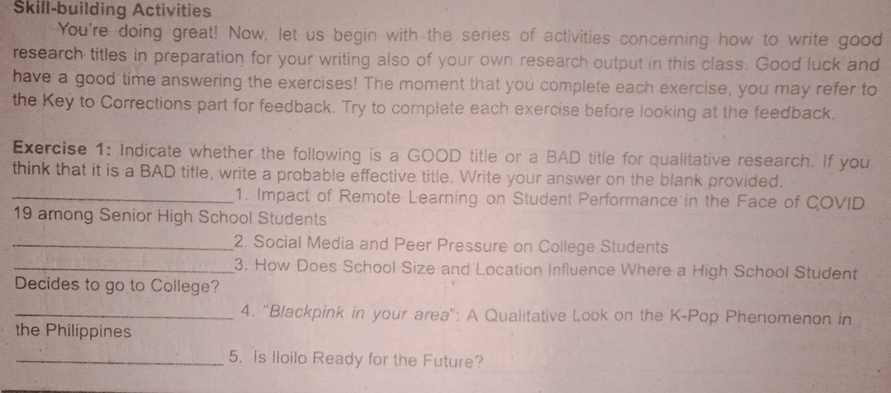 Škill-building Activities 
You're doing great! Now, let us begin with the series of activities concerning how to write good 
research titles in preparation for your writing also of your own research output in this class. Good luck and 
have a good time answering the exercises! The moment that you complete each exercise, you may refer to 
the Keý to Corrections part for feedback. Try to complete each exercise before looking at the feedback. 
Exercise 1: Indicate whether the following is a GOOD title or a BAD title for qualitative research. If you 
think that it is a BAD title, write a probable effective title. Write your answer on the blank provided. 
_1. Impact of Remote Learning on Student Performance in the Face of COVID 
19 among Senior High School Students 
_2. Social Media and Peer Pressure on College Students 
_3. How Does School Size and Location Influence Where a High School Student 
Decides to go to College? 
_4. “Blackpink in your area": A Qualitative Look on the K-Pop Phenomenon in 
the Philippines 
_5. Is lloilo Ready for the Future?