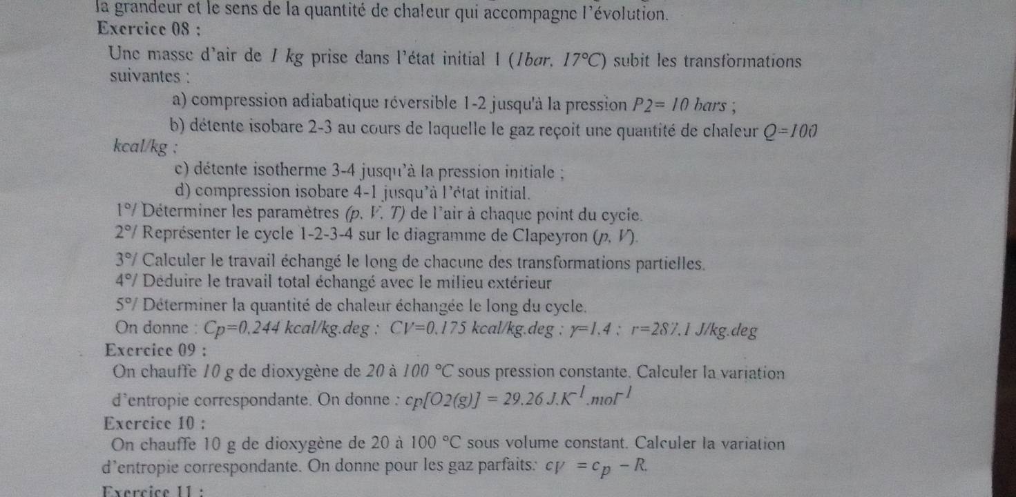 la grandeur et le sens de la quantité de chaleur qui accompagne l'évolution.
Exercice 08 :
Une masse d'air de 1 kg prise dans l'état initial 1 (1bør, 17°C) subit les transformations
suivantes :
a) compression adiabatique réversible 1-2 jusqu'à la pression P2=10bars;
b) détente isobare 2-3 au cours de laquelle le gaz reçoit une quantité de chaleur Q=100
kcal/kg :
c) détente isotherme 3-4 jusqu'à la pression initiale ;
d) compression isobare 4-1 jusqu'à l'état initial.
1°/ Déterminer les paramètres p , V. T) de l'air à chaque point du cycie.
2°/ Représenter le cycle 1-2-3-4 sur le diagramme de Clapeyron (p, Γ).
3°/ Calculer le travail échangé le long de chacune des transformations partielles,
4°/ Déduire le travail total échangé avec le milieu extérieur
5°/ Déterminer la quantité de chaleur échangée le long du cycle.
On donne : Cp=0,244 kcal/kg.deg : CV=0.175 kcal/k g.deg : r=1.4:r=287.1J/kg.deg
Exercice 09 :
On chauffe 10 g de dioxygène de 20 à 100°C sous pression constante. Calculer la variation
d'entropie correspondante. On donne : cp[O2(g)]=29.26J.K^(-1).mol^(-1)
Exercice 10 :
On chauffe 10 g de dioxygène de 20 à 100°C sous volume constant. Calculer la variation
d’entropie correspondante. On donne pour les gaz parfaits: cV=c_p-R.
Exercice 11 :