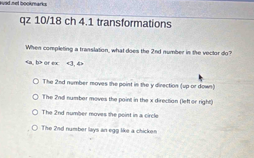 ausd net bookmarks 
qz 10/18 ch 4.1 transformations
When completing a translation, what does the 2nd number in the vector do?
, b> or ex: <3,4>
The 2nd number moves the point in the y direction (up or down)
The 2nd number moves the point in the x direction (left or right)
The 2nd number moves the point in a circle
The 2nd number lays an egg like a chicken