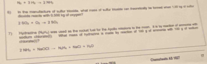 N_2+3H_2to 2NH_3
6) In the manufacture of sulfur trioxide, what mass of sulfur trioxide can theoretically be formed when 1.00 kg of sulfur 
dioxide reacts with 0.500 kg of oxygen?
2SO_2+O_2to 2SO_3
7) Hydrazine (N_2H_4) was used as the rocket fuel for the Apollo missions to the moon. It is by reaction of ammonia with 
sodium c I). What mass of hydrazine is made by reaction of 100 g of ammonia with 100 g of sodium 
chlorate(l)? 
_
2NH_3+NaOClto N_2H_4+NaCl+H_2O _ 
Chemsheets AS 1027 17 
7074