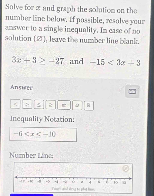 Solve for x and graph the solution on the 
number line below. If possible, resolve your 
answer to a single inequality. In case of no 
solution (∅), leave the number line blank.
3x+3≥ -27 and -15<3x+3
Answer
or R 
Inequality Notation:
-6
Number Line: