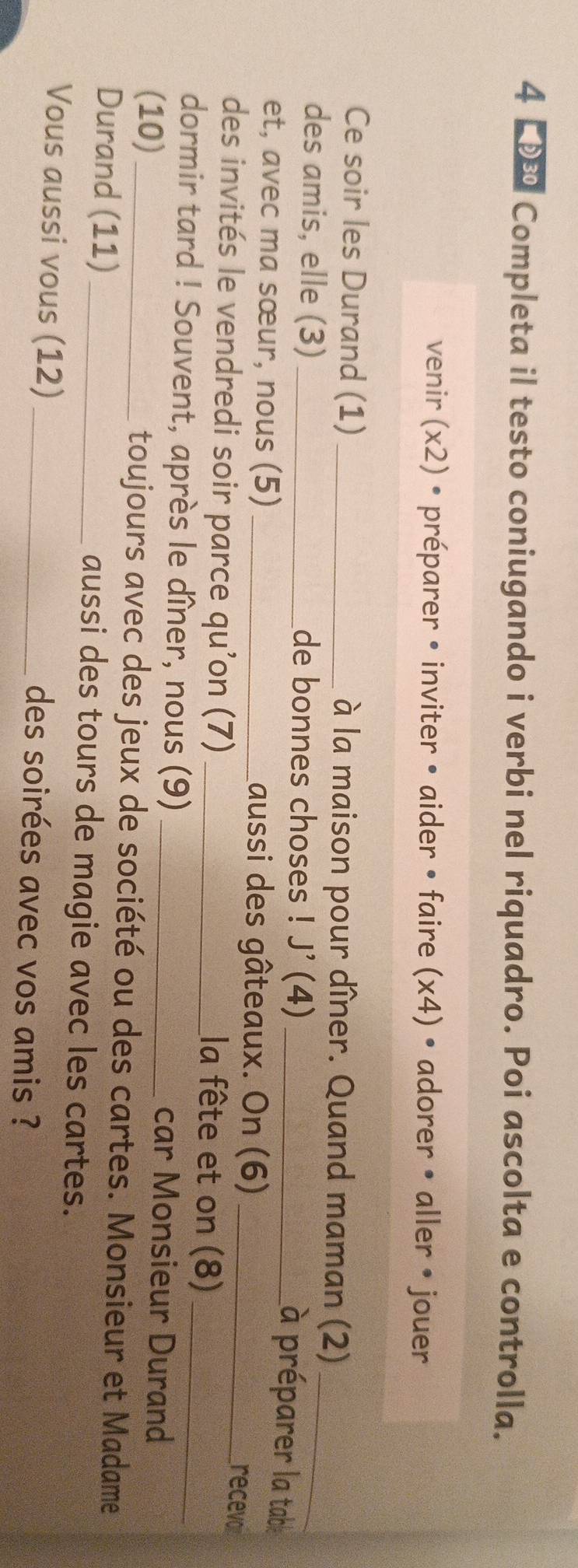 4 ■ Completa il testo coniugando i verbi nel riquadro. Poi ascolta e controlla. 
venir (x2) • préparer • inviter • aider • faire (x4) • adorer • aller • jouer 
Ce soir les Durand (1) _à la maison pour dîner. Quand maman (2)_ 
des amis, elle (3) _de bonnes choses ! J' (4)_ 
à préparer la table 
et, avec ma sœur, nous (5) _Laussi des gâteaux. On (6)_ 
des invités le vendredi soir parce qu’on (7)_ 
recevor 
la fête et on (8) 
dormir tard ! Souvent, après le dîner, nous (9) _car Monsieur Durand 
(10) _toujours avec des jeux de société ou des cartes. Monsieur et Madame 
Durand (11) _aussi des tours de magie avec les cartes. 
Vous aussi vous (12) _des soirées avec vos amis ?