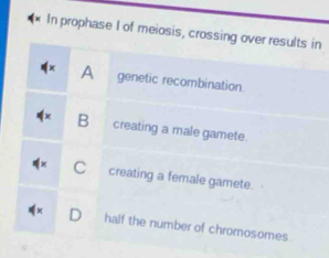 In prophase I of meiosis, crossing over results in
A genetic recombination.
B creating a male gamete.
C creating a female gamete.
D half the number of chromosomes.