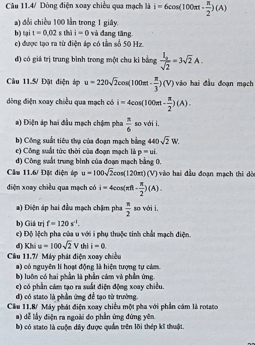 Câu 11.4/ Dòng điện xoay chiều qua mạch là i=6cos (100π t- π /2 )(A)
a) đồi chiều 100 lần trong 1 giây
b) tại t=0,02sthii=0 và đang tăng
c) được tạo ra từ điện áp có tần số 50 Hz.
d) có giá trị trung bình trong một chu kì bằng frac I_0sqrt(2)=3sqrt(2)A.
Câu 11.5/ Đặt điện áp u=220sqrt(2)cos (100π t- π /3 )(V) vào hai đầu đoạn mạch
dòng điện xoay chiều qua mạch có i=4cos (100π t- π /2 )(A).
a) Điện áp hai đầu mạch chậm pha  π /6  so với i.
b) Công suất tiêu thụ của đoạn mạch 1 n? ằng 440sqrt(2)W.
c) Công suất tức thời của đoạn mạch là p=ui.
d) Công suất trung bình của đoạn mạch bằng 0.
Câu 11.6/ Đặt diện áp u=100sqrt(2)cos (120π t)(V) vào hai đầu đoạn mạch thì dòi
điện xoay chiều qua mạch có i=4cos (π ft- π /2 )(A).
a) Điện áp hai đầu mạch chậm pha  π /2  so với i.
b) Giá trị f=120s^(-1).
c) Độ lệch pha của u với i phụ thuộc tính chất mạch điện.
d) Khi u=100sqrt(2)V thì i=0.
Câu 11.7/ Máy phát điện xoay chiều
a) có nguyên lí hoạt động là hiện tượng tự cảm.
b) luôn có hai phần là phần cảm và phần ứng.
c) có phần cảm tạo ra suất điện động xoay chiều.
d) có stato là phần ứng đề tạo từ trường.
Câu 11.8/ Máy phát điện xoay chiều một pha với phần cảm là rotato
a) dễ lấy điện ra ngoài do phần ứng đứng yên.
b) có stato là cuộn dây được quấn trên lõi thép kĩ thuật.